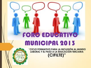 FORO EDUCATIVO
MUNICIPAL 2013
“CICLO FORMATIVO PARA LA INCLUSIÓN AL MUNDO
LABORAL Y EL PASO A LA EDUCACIÓN TERCIARIA
(CIFILTE)”
 