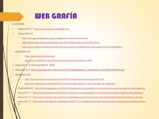 WEB GRAFÍA
IMÁGENES
 diapositiva 1: http://www.cpaoliva.com/Blog.html
 diapositiva 2:
 http://www.guiametabolica.org/consejo/como-vive-el-nino-un-ecm
 http://madrealbordeataque.blogspot.com/2012/03/el-cerebro-masculino-1.html
 http://www.medicocontesta.com/2012/01/guia-para-una-alimentacion-sana-segura.html#.UfXbB43NlvA
 diapositiva 3:
 http://www.elcentrodevida.es/
 http://www.northlands.org.ar/webpublica/kinder/index_kinder_e.html
 diapositiva 4: Historial IEALM, DMO
 diapositiva 6: http://profejudith.wikia.com/wiki/Habilidades_y_Destrezas_Acad%C3%A9micas
 diapositiva 8:
 http://tanimaraperiodico.blogspot.com/2011/01/quebrada-la-garcia-gestion.html
 http://www.elmundo.com/portal/noticias/antioquia/la_garcia_causo_estragos_en_bello.php
 diapositiva 8: http://robertoespinosa.es/2013/03/19/sabemos-como-establecer-correctamente-nuestros-objetivos-de-marketing/
 diapositiva 11: http://robertoespinosa.es/2013/03/19/sabemos-como-establecer-correctamente-nuestros-objetivos-de-marketing/
 diapositiva 12 : http://www.trainmar.com.mx/trmx_portal/index.php/cat-formacion-portuaria/item/574-operador-de-grua-abordo
 diapositiva 13 : http://ampavillavallecas.wordpress.com/2011/11/15/diplomas-de-aprovechamiento-y-de-mencion-honorifica-en-e-s-
o/
 