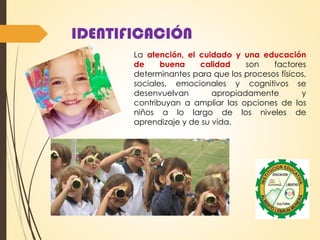 IDENTIFICACIÓN
La atención, el cuidado y una educación
de buena calidad son factores
determinantes para que los procesos físicos,
sociales, emocionales y cognitivos se
desenvuelvan apropiadamente y
contribuyan a ampliar las opciones de los
niños a lo largo de los niveles de
aprendizaje y de su vida.
 