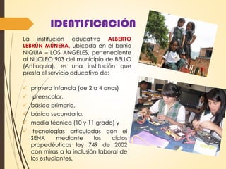 IDENTIFICACIÓN
 primera infancia (de 2 a 4 anos)
 preescolar,
 básica primaria,
 básica secundaria,
 media técnica (10 y 11 grado) y
 tecnologías articuladas con el
SENA mediante los ciclos
propedéuticos ley 749 de 2002
con miras a la inclusión laboral de
los estudiantes.
La institución educativa ALBERTO
LEBRÚN MÚNERA, ubicada en el barrio
NIQUIA – LOS ANGELES, perteneciente
al NUCLEO 903 del municipio de BELLO
(Antioquia), es una institución que
presta el servicio educativo de:
 