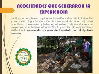 NECESIDADES QUE GENERARON LA
EXPERIENCIA
La situación nos lleva a replantear la misión y visión de la institución
y tratar de mitigar la situación de bajo nivel de vida, bajo nivel
académico, desempleo y falta de autoestima; articulándonos con
proyectos de la Primera Infancia, SENA, y un plan de mejoramiento
institucional, asumiendo acciones de inmediato con el siguiente
proceso:
 