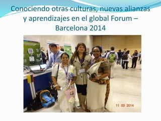 Conociendo otras culturas, nuevas alianzas
y aprendizajes en el global Forum –
Barcelona 2014
 