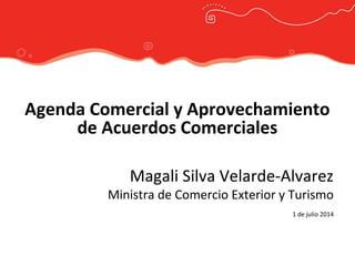 Agenda Comercial y Aprovechamiento
de Acuerdos Comerciales
Magali Silva Velarde-Alvarez
Ministra de Comercio Exterior y Turismo
1 de julio 2014
 