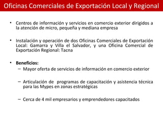 Oficinas Comerciales de Exportación Local y Regional
• Centros de información y servicios en comercio exterior dirigidos a
la atención de micro, pequeña y mediana empresa
• Instalación y operación de dos Oficinas Comerciales de Exportación
Local: Gamarra y Villa el Salvador, y una Oficina Comercial de
Exportación Regional: Tacna
• Beneficios:
– Mayor oferta de servicios de información en comercio exterior
– Articulación de programas de capacitación y asistencia técnica
para las Mypes en zonas estratégicas
– Cerca de 4 mil empresarios y emprendedores capacitados
 