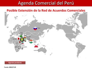 Posible Extensión de la Red de Acuerdos Comerciales
Agenda pendiente
Fuente: MINCETUR
Agenda Comercial del PerúAgenda Comercial del Perú
Rusia
India
Indonesia
Baréin
Kuwait
Omán
Catar
Arabia
Saudita
Emiratos
Árabes
Unidos
Golfo de Cooperación
del Golfo
 