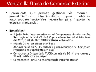 Ventanilla Única de Comercio Exterior
• Herramienta que permite gestionar vía internet
procedimientos administrativos para obtener
autorizaciones sectoriales necesarias para importar o
exportar mercancías.
• Beneficios:
– A julio 2014, incorporación en el Componente de Mercancías
Restringidas de la VUCE de 250 procedimientos administrativos
del MTC, DIGESA, DIGEMID y SENASA, entre otros.
– Más de 26 mil empresas atendidas
– Ahorros de hasta S/. 65 millones y una reducción del tiempo de
resolución de expedientes en 15%
– Componente Origen de la VUCE con más de 30 mil atenciones y
12 mil certificados de origen.
– Componente Portuario en proceso de implementación
 