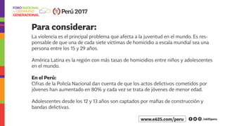 Para considerar:
La violencia es el principal problema que afecta a la juventud en el mundo. Es res-
ponsable de que una de cada siete víctimas de homicidio a escala mundial sea una
persona entre los 15 y 29 años.
América Latina es la región con más tasas de homicidios entre niños y adolescentes
en el mundo.
En el Perú:
Cifras de la Policía Nacional dan cuenta de que los actos delictivos cometidos por
jóvenes han aumentado en 80% y cada vez se trata de jóvenes de menor edad.
Adolescentes desde los 12 y 13 años son captados por mafias de construcción y
bandas delictivas.
Perú 2017
/e625peruwww.e625.com/peru
 