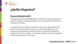 El propósito de Especialidades625 es ofrecer los mejores recursos a
quienes trabajan en el discipulado de la nueva generación desde los
6 hasta los 25 años.
Hoy e625 tiene presencia en todos los países de habla hispana del
mundo sirviendo a miles a través de su web www.e625.com, con
literatura especializada, el Instituto e625 y realizando seminarios,
conferencias, foros y retiros a través de equipos nacionales e iglesias
anfitrionas alrededor del mundo.
¿Quién Organiza?
Especialidades625
/e625peruwww.e625.com/peru
 