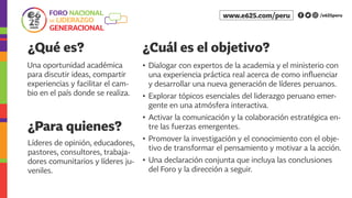 ¿Qué es? ¿Cuál es el objetivo?
¿Para quienes?
Una oportunidad académica
para discutir ideas, compartir
experiencias y facilitar el cam-
bio en el país donde se realiza.
•	 Dialogar con expertos de la academia y el ministerio con
una experiencia práctica real acerca de como influenciar
y desarrollar una nueva generación de líderes peruanos.
•	 Explorar tópicos esenciales del liderazgo peruano emer-
gente en una atmósfera interactiva.
•	 Activar la comunicación y la colaboración estratégica en-
tre las fuerzas emergentes.
•	 Promover la investigación y el conocimiento con el obje-
tivo de transformar el pensamiento y motivar a la acción.
•	 Una declaración conjunta que incluya las conclusiones
del Foro y la dirección a seguir.
Líderes de opinión, educadores,
pastores, consultores, trabaja-
dores comunitarios y líderes ju-
veniles.
/e625peruwww.e625.com/peru
 