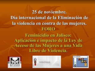25 de noviembre. Día internacional de la Eliminación de la violencia en contra de las mujeres. FORO Feminicidio en Jalisco: Aplicación e impacto de la Ley de Acceso de las Mujeres a una Vida Libre de Violencia . 