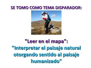 SE TOMO COMO TEMA DISPARADOR: "Leer en el mapa": "Interpretar el paisaje natural otorgando sentido al paisaje humanizado" 