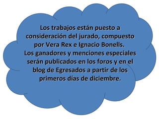 Los trabajos están puesto a consideración del jurado, compuesto por Vera Rex e Ignacio Bonells.  Los ganadores y menciones especiales serán publicados en los foros y en el blog de Egresados a partir de los primeros días de diciembre. 