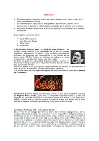 El Muralismo 
 El muralismo es un movimiento artístico de carácter indígena, post - revolucionario y con 
bases en ideologías socialistas. 
 Se caracteriza por la producción de obras pictóricas descomunales, al estilo Fresco, 
generalmente en paredes de edificios públicos, otorgados por el gobierno a los muralistas. 
 Inmortaliza la realidad mexicana de la época, así como las luchas sociales y otros aspectos 
de este país. 
Sus principales exponentes fueron: 
 David Alfaro Siqueiros 
 José Clemente Orozco 
 Diego Rivera 
 Frida Kahlo 
1. David Alfaro Siqueiros 1896 - 1974 (Chihuahua, México) fue 
un pintor y militar mexicano y es considerado uno de los tres grandes 
exponentes del muralismo de México. Estos muralistas expresionistas 
anticiparon las tendencias neo representativas o neo icónicas que se 
dieron hacia 1960. Sus frescos en exteriores se dedicaron a temas 
revolucionarios y sociales, para inspirar a las clases bajas. 
Su forma de pintar era esquemática. Siqueiros intentaba encontrar un 
dinamismo en la figura para crear movimiento. Siempre buscaba teorías 
para experimentar en ellas. 
Una de las formas en las que Siqueiros creaba movimiento era pintando con diversas líneas, a 
modo de boceto. Normalmente, estos trazos son negros y gruesos. 
Sus pinturas llenas de color, representan figuras con emociones intensas, como en El martirio 
de Cuauhtémoc. 
David Alfaro Siqueiros falleció en Cuernavaca, Morelos, el 6 de enero de 1974 en compañía 
de Angélica Arenal Bastar, quien fuera su inseparable compañera desde la Guerra Civil 
Española. Su cuerpo fue inhumado en la Rotonda de las Personas Ilustres.14 Días antes de su 
muerte, Siqueiros donó su casa en Polanco al pueblo de México que, desde 1969 la había 
dedicado a Salas de Arte Público y al Museo de Composición de Pintura Mural. 
José Clemente Orozco 1883 - 1949 (Jalisco, México) 
Es un pintor, no un ideólogo, por tanto su obra no tiene intención propagandística. En los 
murales del Paraninfo la crítica a los errores del marxismo es patente en las figuras famélicas y 
hambrientas. Añade a su habitual paleta colores verdes, amarillos y rojos que acrecientan la 
expresividad de estas obras. En el año 1922 se unió a Diego Rivera y David Alfaro Siqueiros en 
el sindicato de pintores y escultores, intentando recuperar el arte de la pintura mural bajo el 
patrocinio del gobierno. A diferencia de Rivera y Siqueiros, Orozco retrata la condición humana 
de forma apolítica; se interesa por valores universales y no insiste tanto en valores nacionales, 
de ahí que sus imágenes más características comuniquen la capacidad del hombre de 
 
