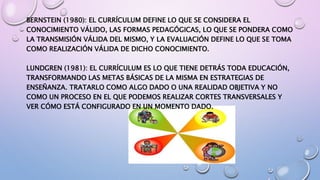 BERNSTEIN (1980): EL CURRÍCULUM DEFINE LO QUE SE CONSIDERA EL
CONOCIMIENTO VÁLIDO, LAS FORMAS PEDAGÓGICAS, LO QUE SE PONDERA COMO
LA TRANSMISIÓN VÁLIDA DEL MISMO, Y LA EVALUACIÓN DEFINE LO QUE SE TOMA
COMO REALIZACIÓN VÁLIDA DE DICHO CONOCIMIENTO.
LUNDGREN (1981): EL CURRÍCULUM ES LO QUE TIENE DETRÁS TODA EDUCACIÓN,
TRANSFORMANDO LAS METAS BÁSICAS DE LA MISMA EN ESTRATEGIAS DE
ENSEÑANZA. TRATARLO COMO ALGO DADO O UNA REALIDAD OBJETIVA Y NO
COMO UN PROCESO EN EL QUE PODEMOS REALIZAR CORTES TRANSVERSALES Y
VER CÓMO ESTÁ CONFIGURADO EN UN MOMENTO DADO.
 