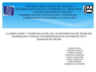 REPÚBLICA BOLIVARIANA DE VENEZUELA
     UNIVERSIDAD PEDAGÓGICA EXPERIMENTAL LIBERTADOR
                  “LUIS BELTRAN PRIETO FIGUEROA”
        SUBDIRECCION DE INVESTIGACION Y POSTGRADO
           SUBPROGRAMA DE MAESTRÍA EN EDUCACIÓN




CLASIFICACIÓN Y EJEMPLIFICACIÓN DE LAS REFERENCIAS DE TRABAJOS,
    MATERIALES Y OTRAS CITAS MOSTRADAS EN LOS PROYECTOS Y
                      TRABAJOS DE GRADO.


                                             INTEGRANTES:
                                           CARRERO KARELIA
                                            CARRILLO REINA
                                          ESPINOZA GILMERYS
                                           GARCIA ARMANDO
                                            LOPEZ MARLENIN
                                             LOPEZ ZOBEIDA
                                          RODRIGUEZ YOMARIS
 