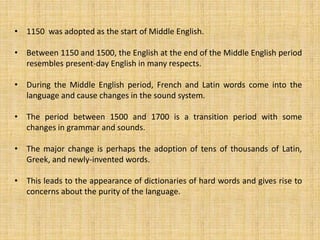 • 1150 was adopted as the start of Middle English.
• Between 1150 and 1500, the English at the end of the Middle English period
resembles present-day English in many respects.
• During the Middle English period, French and Latin words come into the
language and cause changes in the sound system.
• The period between 1500 and 1700 is a transition period with some
changes in grammar and sounds.
• The major change is perhaps the adoption of tens of thousands of Latin,
Greek, and newly-invented words.
• This leads to the appearance of dictionaries of hard words and gives rise to
concerns about the purity of the language.
 