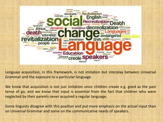 Lenguaje acquisition, in this framework, is not imitation but interplay between Universal
Grammar and the exposure to a particular language.
We know that acquisition is not just imitation since children create e.g. goed as the past
tense of go, and we know that input is essential from the fact that children who were
neglected by their parents never acquired a regular language.
Some linguists disagree with this position and put more emphasis on the actual input than
on Universal Grammar and some on the communicative needs of speakers.
 