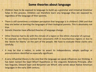 Some theories about language
• Children have to be exposed to language to build up a grammar and Universal Grammar
helps in this process. Children can therefore learn any language they are exposed to,
regardless of the language of their parents.
• There is still sometimes a mistaken perception that language is in children’s DNA and that
they are better at learning the languages of their biological parents. This is absolutely not
true.
• Genetic theories have affected theories of language change.
• Other theories had to do with the climate of a region or the ethnic character of a group:
• for example, one theory claimed that consonants shift in mountainous regions or due to
the ‘desire for liberty’ on the part of the people. We have to evaluate these claims very
carefully.
• It may be that a nation, in order to assert its independence, adopts spellings or
pronunciations identified as especially significant.
• A very influential theory is the one that the language we speak influences our thinking. It
has been named the Sapir-Whorf Hypothesis or the Linguistic Relativity Principle, after
two linguists, Edward Sapir and Benjamin Lee Whorf, who wrote about Native American
languages in the early 20th century.
 