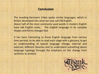 The invading Germanic tribes spoke similar languages, which in
Britain developed into what we now call Old English.
About half of the most commonly used words in modern English
have old English roots. The English language in its complex
shapes and forms changes fast.
It has been interesting to know English language from various
time periods, to be able to read each stage with a glossary, to get
an understanding of typical language change, internal and
external; different theories and to understand something about
language typology through the emphasis on the change from
synthetic to analytic.
Conclusion
 