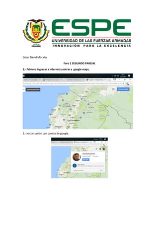 César David Morales
Foro 2 SEGUNDO PARCIAL
1.- Primero ingresar a internet y entrar a google maps.
2.- Iniciar sesión con cuenta de google.
 