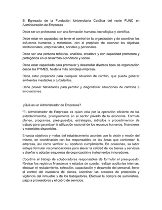 El Egresado de la Fundación Universitaria Católica del norte FUNC en
Administración de Empresas

Debe ser un profesional con una formación humana, tecnológica y científica.

Debe estar en capacidad de tener el control de la organización y de coordinar los
esfuerzos humanos y materiales, con el propósito de alcanzar los objetivos
institucionales, empresariales, sociales y personales.

Debe ser una persona reflexiva, analítica, creadora y con capacidad promotora y
protagónica en el desarrollo económico y social.

Debe estar capacitado para promover y desarrollar diversos tipos de organización
desde las PYMES, hasta la más compleja empresa.

Debe estar preparado para cualquier situación de cambio, que pueda generar
ambientes inestables y turbulentos.

Debe poseer habilidades para percibir y diagnosticar situaciones de cambios e
innovaciones.



¿Qué es un Administrador de Empresas?

“El Administrador de Empresas es quien vela por la operación eficiente de los
establecimientos, principalmente en el sector privado de la economía. Formula
planes, programas, presupuestos, estrategias, métodos y procedimientos de
trabajo para garantizar la utilización racional de los recursos humanos, financieros
y materiales disponibles.

Enuncia objetivos y metas del establecimiento acordes con la visión y misión del
mismo, en coordinación con los responsables de las áreas que conforman la
empresa, así como verificar su oportuno cumplimiento. En ocasiones, su labor
incluye formular recomendaciones para elevar la calidad de los bienes y servicios
y diseñar o adoptar esquemas de organización e instrumentos innovadores.

Coordina el trabajo de colaboradores responsables de formular el presupuesto.
Revisar los registros financieros y estados de cuenta; realizar auditorías internas,
efectuar el reclutamiento, selección, capacitación y desarrollo del personal, llevar
el control del inventario de bienes, coordinar las acciones de protección y
vigilancia del inmueble y de los trabajadores. Efectuar la compra de suministros,
pago a proveedores y el cobro de servicios.
 