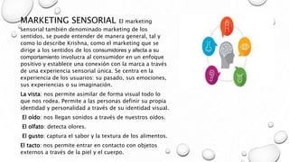 MARKETING SENSORIAL El marketing
sensorial también denominado marketing de los
sentidos, se puede entender de manera general, tal y
como lo describe Krishna, como el marketing que se
dirige a los sentidos de los consumidores y afecta a su
comportamiento involucra al consumidor en un enfoque
positivo y establece una conexión con la marca a través
de una experiencia sensorial única. Se centra en la
experiencia de los usuarios: su pasado, sus emociones,
sus experiencias o su imaginación.
La vista: nos permite asimilar de forma visual todo lo
que nos rodea. Permite a las personas definir su propia
identidad y personalidad a través de su identidad visual.
El oído: nos llegan sonidos a través de nuestros oídos.
El olfato: detecta olores.
El gusto: captura el sabor y la textura de los alimentos.
El tacto: nos permite entrar en contacto con objetos
externos a través de la piel y el cuerpo.
 