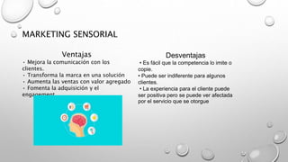 Ventajas
• Mejora la comunicación con los
clientes.
• Transforma la marca en una solución
• Aumenta las ventas con valor agregado
• Fomenta la adquisición y el
engagement.
Desventajas
• Es fácil que la competencia lo imite o
copie.
• Puede ser indiferente para algunos
clientes.
• La experiencia para el cliente puede
ser positiva pero se puede ver afectada
por el servicio que se otorgue
MARKETING SENSORIAL
 
