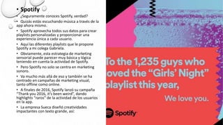 • Spotify
• ¿Seguramente conoces Spotify, verdad?
• Quizás estás escuchando música a través de la
app ahora mismo.
• Spotify aprovecha todos sus datos para crear
playlists personalizadas y proporcionar una
experiencia única a cada usuario.
• Aquí las diferentes playlists que le propone
Spotify a mi colega Gabriela.
• Obviamente, esta estrategia de marketing
sensorial puede parecer muy básica y lógica
teniendo en cuenta la actividad de Spotify.
• Pero Spotify no solo se centra en marketing
sonoro.
• Va mucho más allá de eso y también se ha
centrado en campañas de marketing visual,
tanto offline como online.
• A finales de 2016, Spotify lanzó su campaña
“Thank you 2016, it’s been weird”, dando
highlights “raros” de la actividad de los usuarios
en la app.
• La empresa Sueca diseñó creatividades
impactantes con texto grande, así:
 