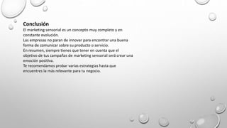 Conclusión
El marketing sensorial es un concepto muy completo y en
constante evolución.
Las empresas no paran de innovar para encontrar una buena
forma de comunicar sobre su producto o servicio.
En resumen, siempre tienes que tener en cuenta que el
objetivo de tus campañas de marketing sensorial será crear una
emoción positiva.
Te recomendamos probar varias estrategias hasta que
encuentres la más relevante para tu negocio.
 