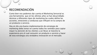 RECOMENDACIÓN
Como bien nos podemos dar cuenta el Marketing Sensorial es
una herramienta que en los últimos años se han desarrollado
técnicas y diferentes tipos de marketing las cuales define las
acciones, emociones y conductas que influyen en la compra de
un producto o servicio.
Hoy en día una buena implementación de estrategia de
marketing debe tomar en cuenta todos los sentidos para captar
mayor la atención de los clientes y así llevar al máximo la
experiencia pro el cual consumir un producto o servicio y hacer
de esta estrategia una verdadera innovación en el mercado.
 