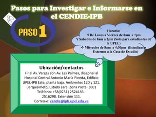 Pasos para Investigar e Informarse en
           el CENDIE-IPB
                                                        Horario:
                                          De Lunes a Viernes de 8am a 7pm
                                    Y Sábados de 8am a 2pm (Sólo para estudiantes de
                                                       la UPEL)
                                        Miércoles de 8am a 4:30pm (Estudiantes
                                              Externos a la Casa de Estudio)



             Ubicación/contactos
    Final Av. Vargas con Av. Las Palmas, diagonal al
    Hospital Central Antonio María Pineda, Edificio
   UPEL-IPB Este, planta baja. Ambientes 120 y 121.
     Barquisimeto, Estado Lara. Zona Postal 3001
            Teléfono: +58(0251) 2524186 -
                2516298. Extensión 111.
          Correo-e: cendie@ipb.upel.edu.ve
 