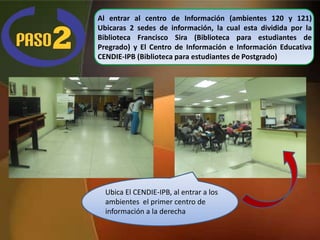 Al entrar al centro de Información (ambientes 120 y 121)
Ubicaras 2 sedes de información, la cual esta dividida por la
Biblioteca Francisco Sira (Biblioteca para estudiantes de
Pregrado) y El Centro de Información e Información Educativa
CENDIE-IPB (Biblioteca para estudiantes de Postgrado)




  Ubica El CENDIE-IPB, al entrar a los
  ambientes el primer centro de
  información a la derecha
 