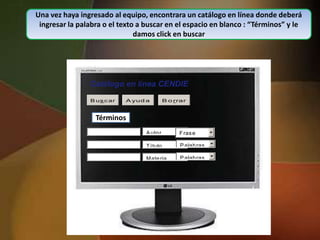 Una vez haya ingresado al equipo, encontrara un catálogo en línea donde deberá
 ingresar la palabra o el texto a buscar en el espacio en blanco : “Términos” y le
                               damos click en buscar




                     Catálogo en línea CENDIE
                     B us c ar    A yud a        B o rrar



                        Términos
         ---- Términos --------
                                       A uto r        F ras e
          y o yno
          y o yno
                                       T ítulo         P alab ras

                                       Mate ria        P alab ras
 