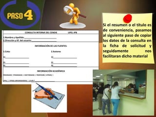 Si el resumen o el título es
                         CONSULTA INTERNA DEL CENDIE                  UPEL-IPB
                                                                                 de conveniencia, pasamos
1.Nombre y Apellido:___________________________
                                                                                 al siguiente paso de copiar
2.Dirección y tlf. del usuario:_____________________                             los datos de la consulta en
                                     INFORMACIÓN DE LAS FUENTES:                 la ficha de solicitud y
1.Cota:                                                 2.Autores                seguidamente            nos
1)____________________                                  1)____________________   facilitaran dicho material
2)____________________                                  2)____________________
3)____________________                                  3)____________________

                                        INFORMACIÓN ACADÉMICA
PREGRADO( ) POSGRADO( ) DOCTORADO( ) PROFESOR( ) OTROS( )


UPEL( ) OTRAS UNIVERSIDADES( ) ¿CUÁL?:_______________________
 
