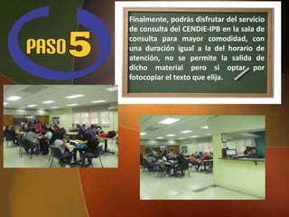 Finalmente, podrás disfrutar del servicio
de consulta del CENDIE-IPB en la sala de
consulta para mayor comodidad, con
una duración igual a la del horario de
atención, no se permite la salida de
dicho material pero si optar por
fotocopiar el texto que elija.
 