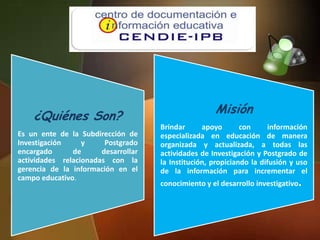 Misión
    ¿Quiénes Son?
                                     Brindar      apoyo       con     información
Es un ente de la Subdirección de     especializada en educación de manera
Investigación     y     Postgrado    organizada y actualizada, a todas las
encargado      de      desarrollar   actividades de Investigación y Postgrado de
actividades relacionadas con la      la Institución, propiciando la difusión y uso
gerencia de la información en el     de la información para incrementar el
campo educativo.
                                     conocimiento y el desarrollo investigativo.
 