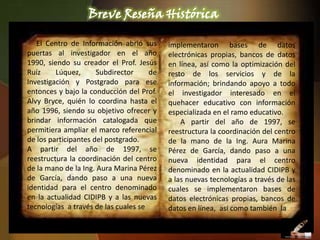 Breve Reseña Histórica

   El Centro de Información abrió sus      implementaron bases de datos
puertas al investigador en el año          electrónicas propias, bancos de datos
1990, siendo su creador el Prof. Jesús     en línea, así como la optimización del
Ruíz     Lúquez,      Subdirector     de   resto de los servicios y de la
Investigación y Postgrado para ese         información; brindando apoyo a todo
entonces y bajo la conducción del Prof.    el investigador interesado en el
Alvy Bryce, quién lo coordina hasta el     quehacer educativo con información
año 1996, siendo su objetivo ofrecer y     especializada en el ramo educativo.
brindar información catalogada que             A partir del año de 1997, se
permitiera ampliar el marco referencial    reestructura la coordinación del centro
de los participantes del postgrado.        de la mano de la Ing. Aura Marina
A partir del año de 1997, se               Pérez de García, dando paso a una
reestructura la coordinación del centro    nueva identidad para el centro
de la mano de la Ing. Aura Marina Pérez    denominado en la actualidad CIDIPB y
de García, dando paso a una nueva          a las nuevas tecnologías a través de las
identidad para el centro denominado        cuales se implementaron bases de
en la actualidad CIDIPB y a las nuevas     datos electrónicas propias, bancos de
tecnologías a través de las cuales se      datos en línea, así como también la
 