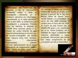 optimización del resto de los
servicios y de la información;          Sin embargo el cambio de CIDIPB a
brindando apoyo a todo el               CENDIE-IPB ocurre en el año 2010
investigador interesado en el           durante la gestión de la Ing. Aura
quehacer educativo con información      Marina Pérez de García, quien
especializada en el ramo educativo.     decide debido a la proximidad del
Para el año 2000, la subdirectora de    cierre del año 2009 postergar el
investigación y postgrado, Prof.(a).    cambio para el inicio del año 2010.
Mari Sol Sánchez, le adiciona al        En marzo de este mismo año, el
CIDIPB otros servicios ajenos a su      CENDIE-IPB pasa a ser coordinada
misión los cuales ofrecían de una       por la Lic. Yomar Escalona, con la
manera extraordinaria el servicio que   finalidad de seguir cumpliendo los
el usuario-investigador del Sector      objetivos planteados y seguir
Este requería para esos tiempos;        brindando información que facilite
como:                    información    una mejor comprensión de las
especializada,                soporte   actividades que allí se desarrollan.
técnico, administración de la red y
laboratorio de computación, página
web, cursos en línea, entre otros
servicios.
 