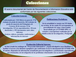Colecciones
  El acervo documental del Centro de Documentación e Información Educativa está
                  conformado por las siguientes colecciones:

            Colección General:

Conformada por: 3222 libros en general; 2736               Publicaciones Periódicas:
trabajos de grado de maestría, 262 trabajos de
      grado de maestría del Pedagógico de            En la actualidad se cuenta con 232 títulos
         Caracas, 84 de ascenso, 21 de              de revistas, de las cuales 92 corresponden al
 investigación, 312 de especialización y 90 tesis      procedimiento de canje o intercambio
   doctorales; y 553 documentos entre ellos:           desarrollado por el CENDIE-IPB y el
                     informes                        restante a suscripciones realizadas por la
   técnicos, talleres, jornadas, conferencias e     Subdirección de Investigación y Postgrado.
            información de internet.



                                  Producción Editorial Interna:
  Se han creado los catálogos de "Proyección Informativa", órgano divulgativo cuya finalidad es
facilitar el acceso a los distintos ejemplares que conforman el acervo documental del CENDIE-IPB.
El mismo, dispondrá de información actualizada para investigadores y profesionales especializados
       con orientación a la investigación de los problemas relacionados con su área de trabajo.
 