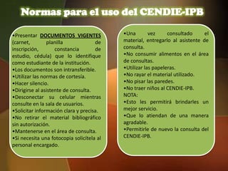 Normas para el uso del CENDIE-IPB

•Presentar DOCUMENTOS VIGENTES             •Una        vez     consultado     el
(carnet,        planilla             de    material, entregarlo al asistente de
inscripción,        constancia       de    consulta.
estudio, cédula) que lo identifique        •No consumir alimentos en el área
como estudiante de la institución.         de consultas.
•Los documentos son intransferible.        •Utilizar las papeleras.
•Utilizar las normas de cortesía.          •No rayar el material utilizado.
•Hacer silencio.                           •No pisar las paredes.
•Dirigirse al asistente de consulta.       •No traer niños al CENDIE-IPB.
•Desconectar su celular mientras           NOTA:
consulte en la sala de usuarios.           •Esto les permitirá brindarles un
•Solicitar información clara y precisa.    mejor servicio.
•No retirar el material bibliográfico      •Que lo atiendan de una manera
sin autorización.                          agradable.
•Mantenerse en el área de consulta.        •Permitirle de nuevo la consulta del
•Si necesita una fotocopia solicítela al   CENDIE-IPB.
personal encargado.
 