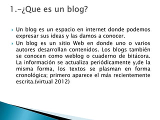    Un blog es un espacio en internet donde podemos
    expresar sus ideas y las damos a conocer.
   Un blog es un sitio Web en donde uno o varios
    autores desarrollan contenidos. Los blogs también
    se conocen como weblog o cuaderno de bitácora.
    La información se actualiza periódicamente y,de la
    misma forma, los textos se plasman en forma
    cronológica; primero aparece el más recientemente
    escrita.(virtual 2012)
 