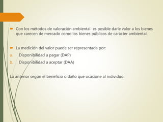  Con los métodos de valoración ambiental es posible darle valor a los bienes
que carecen de mercado como los bienes públicos de carácter ambiental.
 La medición del valor puede ser representada por:
a. Disponibilidad a pagar (DAP)
b. Disponibilidad a aceptar (DAA)
Lo anterior según el beneficio o daño que ocasione al individuo.
 