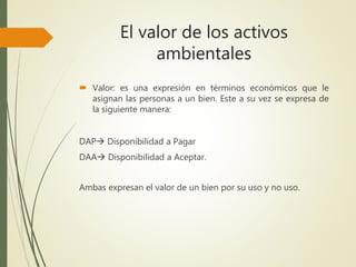 El valor de los activos
ambientales
 Valor: es una expresión en términos económicos que le
asignan las personas a un bien. Este a su vez se expresa de
la siguiente manera:
DAP Disponibilidad a Pagar
DAA Disponibilidad a Aceptar.
Ambas expresan el valor de un bien por su uso y no uso.
 