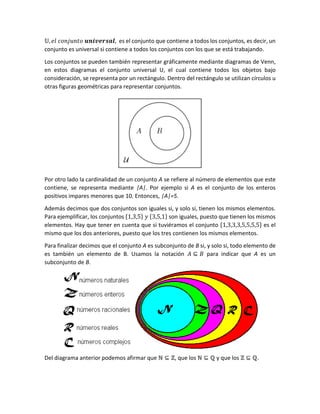 𝕌, 𝑒𝑙 𝑐𝑜𝑛𝑗𝑢𝑛𝑡𝑜 𝒖𝒏𝒊𝒗𝒆𝒓𝒔𝒂𝒍, es el conjunto que contiene a todos los conjuntos, es decir, un
conjunto es universal si contiene a todos los conjuntos con los que se está trabajando.
Los conjuntos se pueden también representar gráficamente mediante diagramas de Venn,
en estos diagramas el conjunto universal U, el cual contiene todos los objetos bajo
consideración, se representa por un rectángulo. Dentro del rectángulo se utilizan círculos u
otras figuras geométricas para representar conjuntos.
Por otro lado la cardinalidad de un conjunto A se refiere al número de elementos que este
contiene, se representa mediante |A|. Por ejemplo si A es el conjunto de los enteros
positivos impares menores que 10. Entonces, |A|=5.
Además decimos que dos conjuntos son iguales si, y solo si, tienen los mismos elementos.
Para ejemplificar, los conjuntos {1,3,5} 𝑦 {3,5,1} son iguales, puesto que tienen los mismos
elementos. Hay que tener en cuenta que si tuviéramos el conjunto {1,3,3,3,5,5,5,5} es el
mismo que los dos anteriores, puesto que los tres contienen los mismos elementos.
Para finalizar decimos que el conjunto A es subconjunto de B si, y solo si, todo elemento de
es también un elemento de B. Usamos la notación 𝐴 ⊆ 𝐵 para indicar que A es un
subconjunto de B.
Del diagrama anterior podemos afirmar que ℕ ⊆ ℤ, que los ℕ ⊆ ℚ y que los ℤ ⊆ ℚ.
 