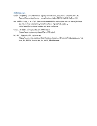 Referencias
Rosen, K. H. (2004). Los fundamentos: lógica y demostración, conjuntos y funciones. En K. H.
Rosen, Matemática Discreta y sus aplicaciones (págs. 71-89). Madrid: McGraw-Hill.
Dra. Patricia Kisbye, D. A. (2016). UNCAbierta. Obtenido de http://www.ocw.unc.edu.ar/facultad-
de-matematica-astronomia-y-fisica/cursillo-de-ingreso/actividades-y-
materiales/elementos-de-logica-y-teoria-de-conjuntos
García, J. J. (2016). www.youtube.com. Obtenido de
https://www.youtube.com/watch?v=mhft0I_eLk0
UnADM. (2016). UnADM. Obtenido de
https://unadmexico.blackboard.com/webapps/blackboard/execute/modulepage/view?co
urse_id=_26024_1&cmp_tab_id=_48690_1&mode=view
 