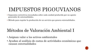  Impuestos correctivos recaudados sobre cada unidad producida por un agente
generador de externalidades.
 Método para regular la producción de un servicio que genera externalidades.
Métodos de Valoración Ambiental I
• Asignan valor a los activos ambientales
• Ayudan al análisis de costos de actividades económicas que
causan externalidades
 