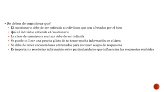  Se deben de considerar que:
 El cuestionario debe de ser enfocado a individuos que son afectados por el bien
 Que el individuo entienda el cuestionario
 La clase de muestreo a realizar debe de ser definida
 Se puede utilizar una prueba piloto de no tener mucha información en el área
 Se debe de tener encuestadores entrenados para no tener sesgos de respuestas
 Es importante recolectar información sobre particularidades que influencien las respuestas recibidas
 