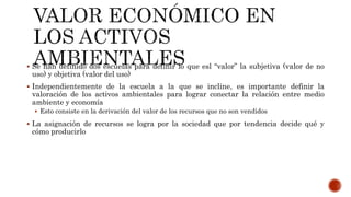  Se han definido dos escuelas para definir lo que esl “valor” la subjetiva (valor de no
uso) y objetiva (valor del uso)
 Independientemente de la escuela a la que se incline, es importante definir la
valoración de los activos ambientales para lograr conectar la relación entre medio
ambiente y economía
 Esto consiste en la derivación del valor de los recursos que no son vendidos
 La asignación de recursos se logra por la sociedad que por tendencia decide qué y
cómo producirlo
 