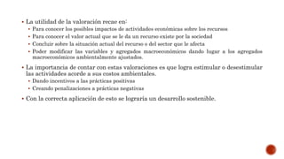  La utilidad de la valoración recae en:
 Para conocer los posibles impactos de actividades económicas sobre los recursos
 Para conocer el valor actual que se le da un recurso existe por la sociedad
 Concluir sobre la situación actual del recurso o del sector que le afecta
 Poder modificar las variables y agregados macroeconómicos dando lugar a los agregados
macroeconómicos ambientalmente ajustados.
 La importancia de contar con estas valoraciones es que logra estimular o desestimular
las actividades acorde a sus costos ambientales.
 Dando incentivos a las prácticas positivas
 Creando penalizaciones a prácticas negativas
 Con la correcta aplicación de esto se lograría un desarrollo sostenible.
 