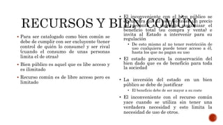  Para ser catalogado como bien común se
debe de cumplir con ser excluyente (tener
control de quién lo consume) y ser rival
(cuando el consumo de unas personas
limita el de otras)
 Bien público es aquel que es libe acceso y
es ilimitado
 Recurso común es de libre acceso pero es
limitado
• El inconveniente con el bien público se
encuentra que al este no tener un precio
no permite al mercado maximizar el
beneficio total (su compra y venta) e
invita al Estado a intervenir para su
regulación
• De esto mismo al no tener restricción de
uso cualquiera puede tener acceso a él,
hasta los que no pagan su uso
• El estado procura la conservación del
bien dado que es de beneficio para toda
la sociedad
• La inversión del estado en un bien
público se debe de justificar
• El beneficio debe de ser mayor a su coste
• El inconveniente con el recurso común
yace cuando se utiliza sin tener una
verdadera necesidad y esto limita la
necesidad de uso de otros.
 